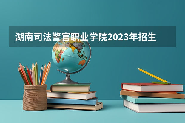 湖南司法警官职业学院2023年招生人数多不多 湖南司法警官职业学院好不好考