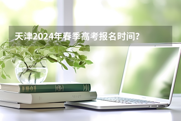 天津2024年春季高考报名时间？ 2024年春招考试时间