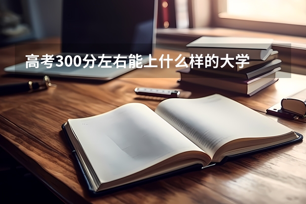 高考300分左右能上什么样的大学